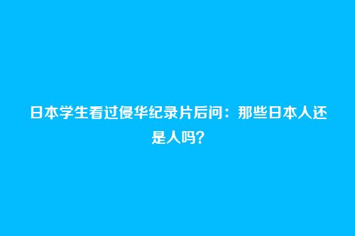 日本学生看过侵华纪录片后问:那些日本人还是人吗?