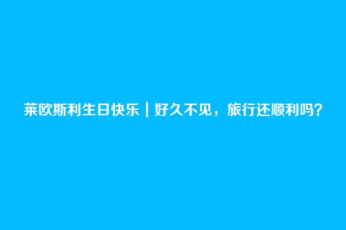 莱欧斯利生日快乐|好久不见,旅行还顺利吗?