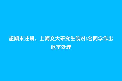 超期未注册,上海交大研究生院对6名同学作出退学处理