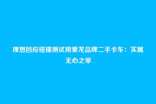 理想回应碰撞测试用乘龙品牌二手卡车:实属无心之举