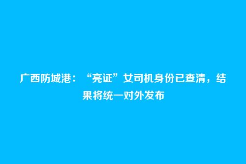 广西防城港:“亮证”女司机身份已查清,结果将统一对外发布