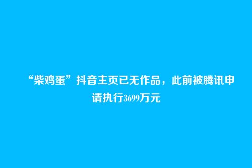 “柴鸡蛋”抖音主页已无作品,此前被腾讯申请执行3699万元