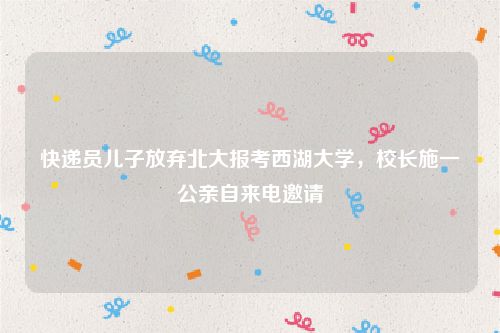 快递员儿子放弃北大报考西湖大学,校长施一公亲自来电邀请