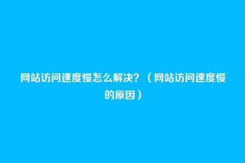 网站访问速度慢怎么解决?(网站访问速度慢的原因)