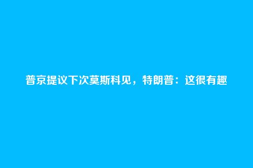 普京提议下次莫斯科见,特朗普:这很有趣
