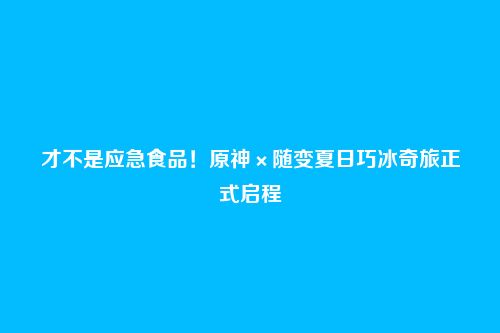 才不是应急食品!原神×随变夏日巧冰奇旅正式启程