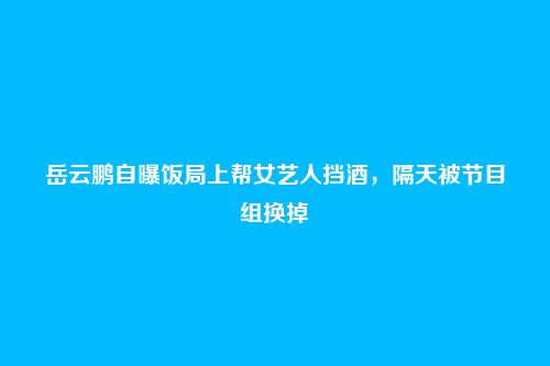 岳云鹏自曝饭局上帮女艺人挡酒,隔天被节目组换掉