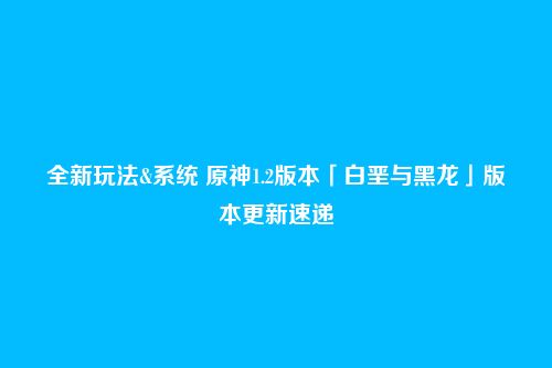 全新玩法&系统 原神1.2版本「白垩与黑龙」版本更新速递