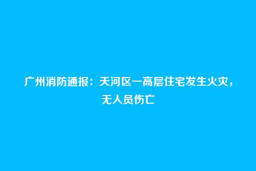 广州消防通报:天河区一高层住宅发生火灾,无人员伤亡
