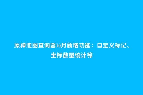 原神地图查询器10月新增功能:自定义标记、坐标数量统计等
