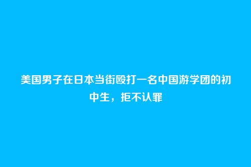 美国男子在日本当街殴打一名中国游学团的初中生,拒不认罪