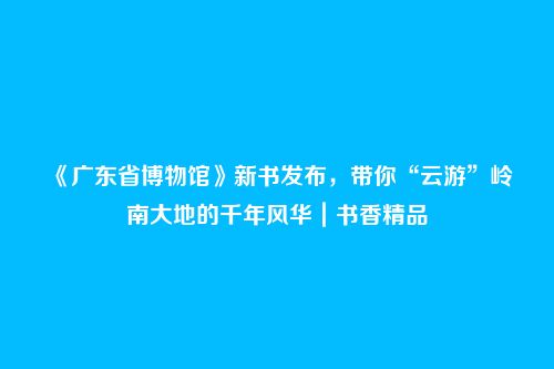 《广东省博物馆》新书发布,带你“云游”岭南大地的千年风华|书香精品