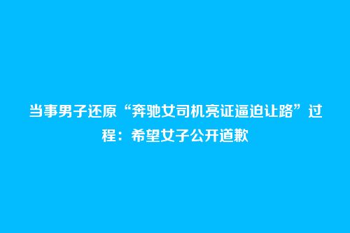 当事男子还原“奔驰女司机亮证逼迫让路”过程:希望女子公开道歉