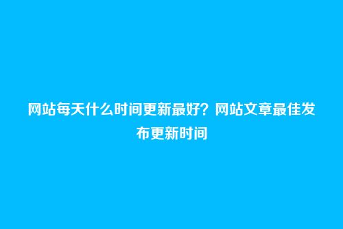 网站每天什么时间更新最好?网站文章最佳发布更新时间