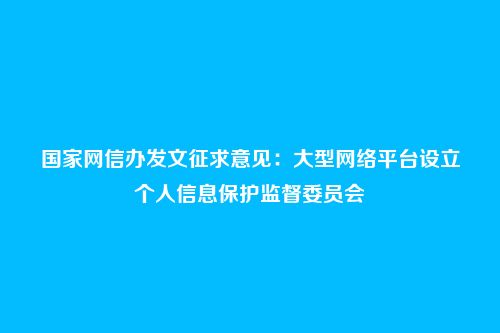 国家网信办发文征求意见:大型网络平台设立个人信息保护监督委员会