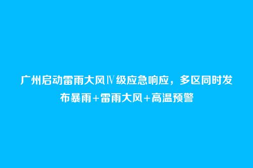 广州启动雷雨大风Ⅳ级应急响应,多区同时发布暴雨+雷雨大风+高温预警
