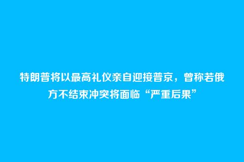 特朗普将以最高礼仪亲自迎接普京,曾称若俄方不结束冲突将面临“严重后果”