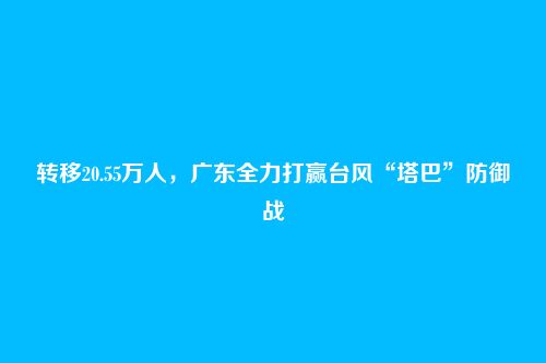 转移20.55万人,广东全力打赢台风“塔巴”防御战