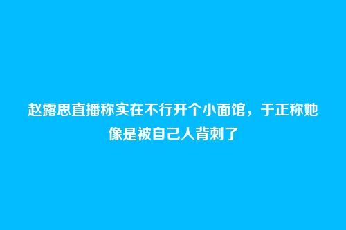 赵露思直播称实在不行开个小面馆,于正称她像是被自己人背刺了
