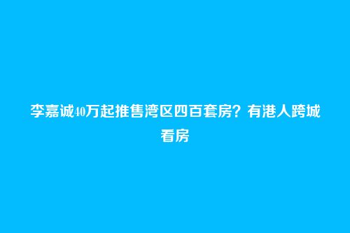 李嘉诚40万起推售湾区四百套房?有港人跨城看房