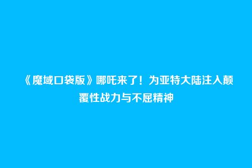 《魔域口袋版》哪吒来了!为亚特大陆注入颠覆性战力与不屈精神