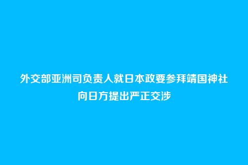 外交部亚洲司负责人就日本政要参拜靖国神社向日方提出严正交涉