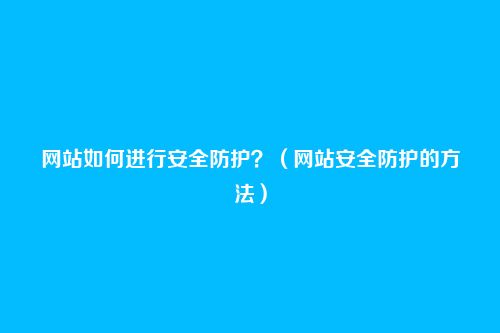 网站如何进行安全防护?(网站安全防护的方法)