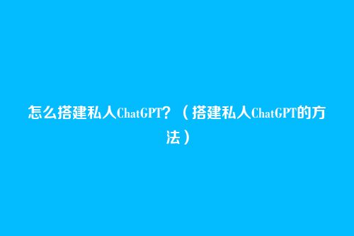 怎么搭建私人ChatGPT?(搭建私人ChatGPT的方法)