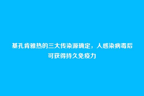 基孔肯雅热的三大传染源确定,人感染病毒后可获得持久免疫力