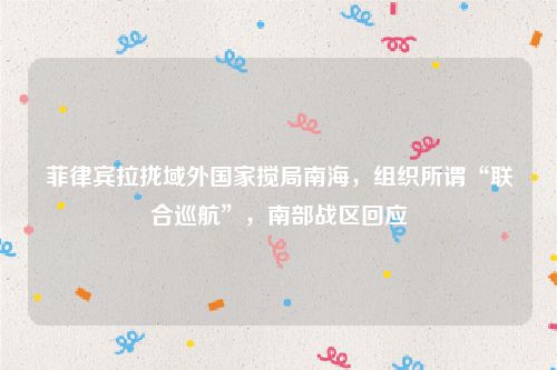 菲律宾拉拢域外国家搅局南海,组织所谓“联合巡航”,南部战区回应
