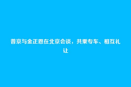 普京与金正恩在北京会谈,共乘专车、相互礼让