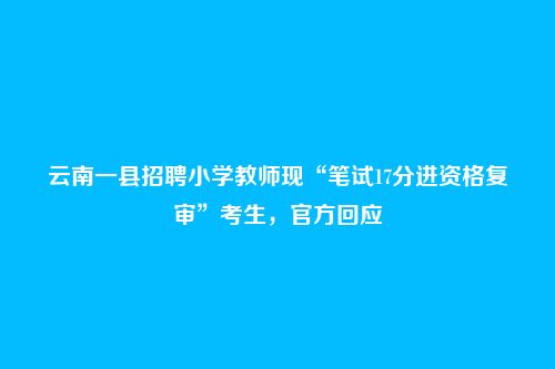 云南一县招聘小学教师现“笔试17分进资格复审”考生,官方回应