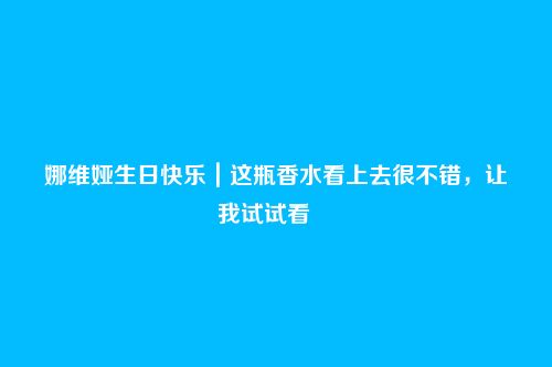 娜维娅生日快乐|这瓶香水看上去很不错,让我试试看――