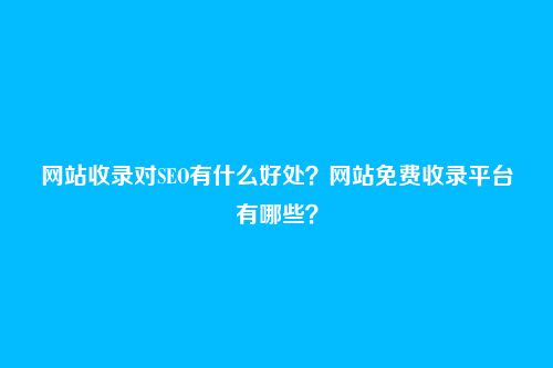 网站收录对SEO有什么好处?网站免费收录平台有哪些?