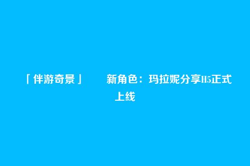 「伴游奇景」――新角色:玛拉妮分享H5正式上线