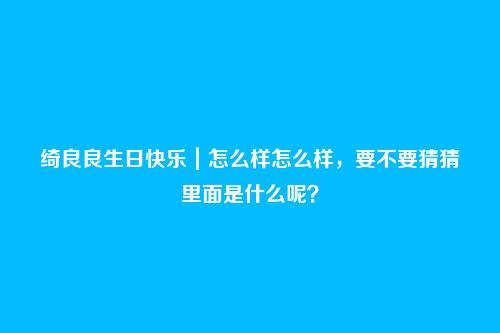 绮良良生日快乐|怎么样怎么样,要不要猜猜里面是什么呢?