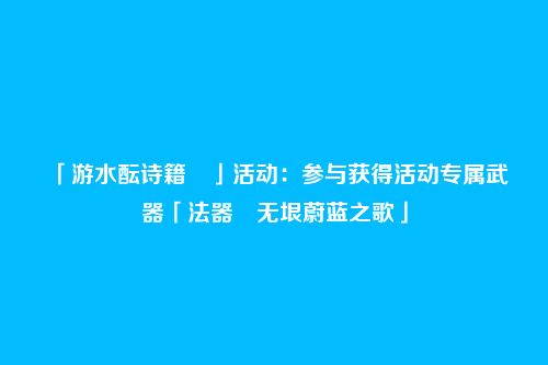 「游水酝诗籍 」活动:参与获得活动专属武器「法器・无垠蔚蓝之歌」