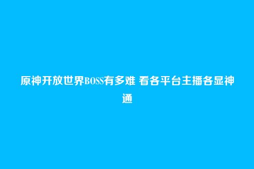 原神开放世界BOSS有多难 看各平台主播各显神通