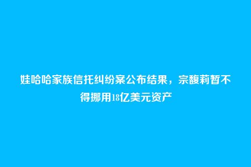娃哈哈家族信托纠纷案公布结果,宗馥莉暂不得挪用18亿美元资产