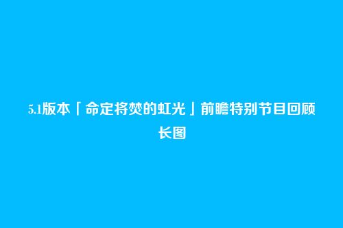 5.1版本「命定将焚的虹光」前瞻特别节目回顾长图