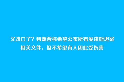 又改口了?特朗普称希望公布所有爱泼斯坦案相关文件,但不希望有人因此受伤害