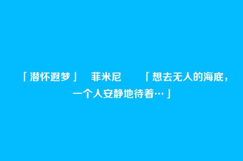「潜怀遐梦」・菲米尼――「想去无人的海底,一个人安静地待着…」