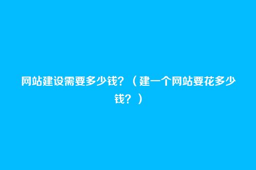 网站建设需要多少钱?(建一个网站要花多少钱?)