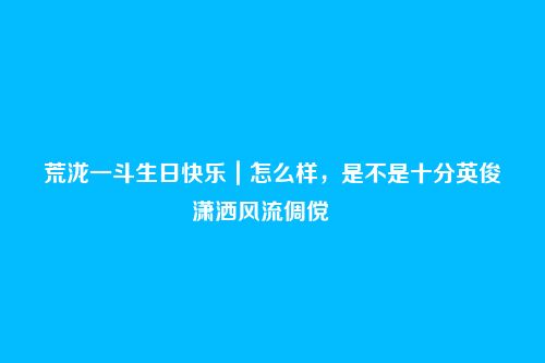 荒泷一斗生日快乐|怎么样,是不是十分英俊潇洒风流倜傥――