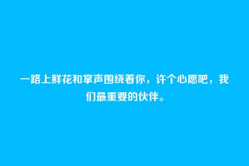 一路上鲜花和掌声围绕着你,许个心愿吧,我们最重要的伙伴。