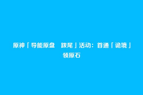 原神「导能原盘・跋尾」活动:首通「诡境」领原石
