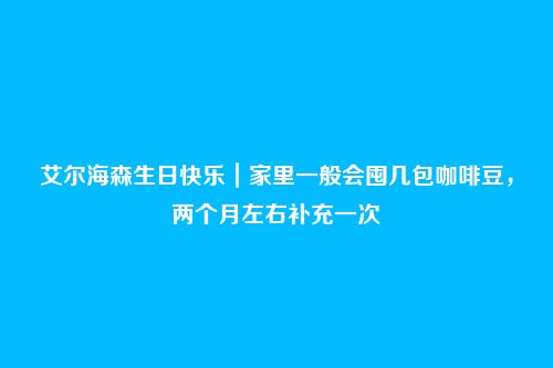 艾尔海森生日快乐|家里一般会囤几包咖啡豆,两个月左右补充一次