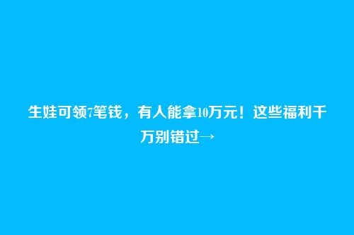 生娃可领7笔钱,有人能拿10万元!这些福利千万别错过→