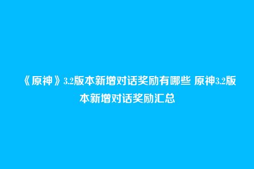 《原神》3.2版本新增对话奖励有哪些 原神3.2版本新增对话奖励汇总
