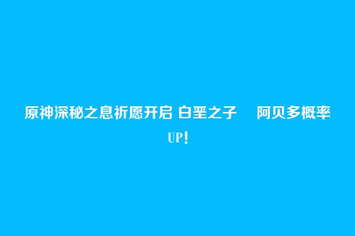 原神深秘之息祈愿开启 白垩之子・ 阿贝多概率UP!